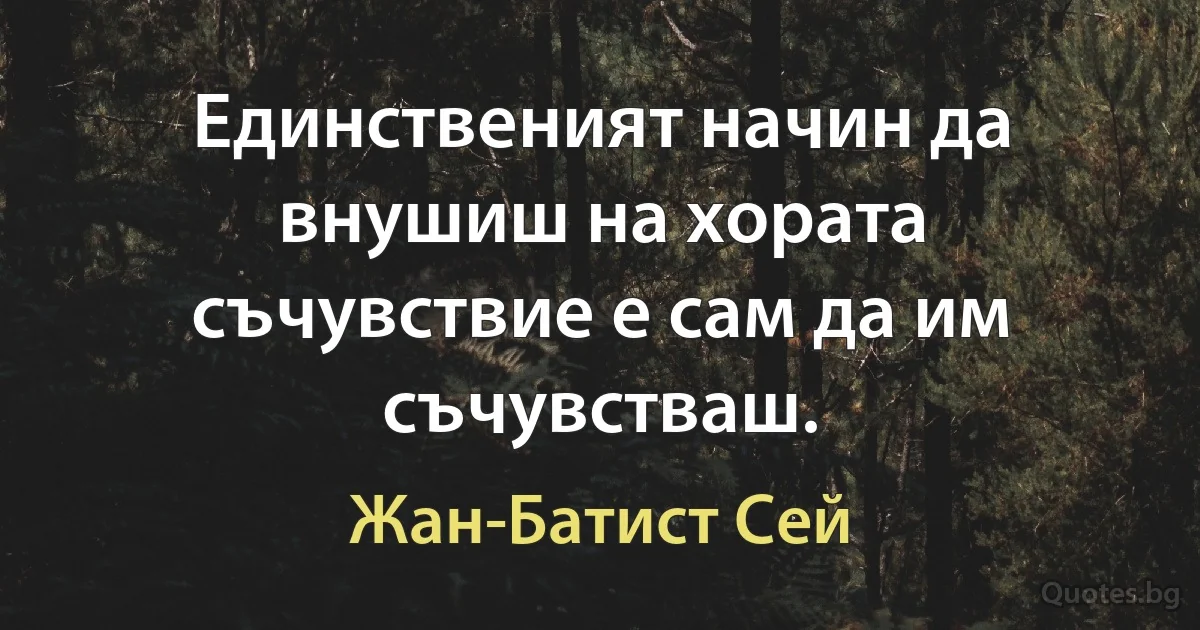 Единственият начин да внушиш на хората съчувствие е сам да им съчувстваш. (Жан-Батист Сей)