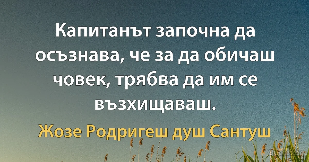 Капитанът започна да осъзнава, че за да обичаш човек, трябва да им се възхищаваш. (Жозе Родригеш душ Сантуш)