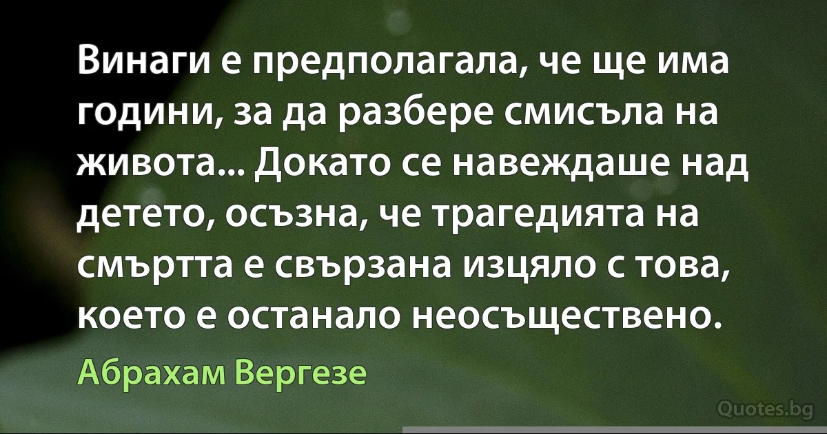 Винаги е предполагала, че ще има години, за да разбере смисъла на живота... Докато се навеждаше над детето, осъзна, че трагедията на смъртта е свързана изцяло с това, което е останало неосъществено. (Абрахам Вергезе)