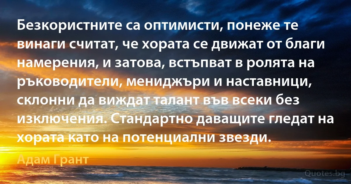 Безкористните са оптимисти, понеже те винаги считат, че хората се движат от благи намерения, и затова, встъпват в ролята на ръководители, мениджъри и наставници, склонни да виждат талант във всеки без изключения. Стандартно даващите гледат на хората като на потенциални звезди. (Адам Грант)