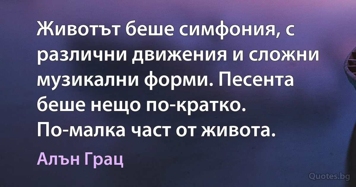 Животът беше симфония, с различни движения и сложни музикални форми. Песента беше нещо по-кратко. По-малка част от живота. (Алън Грац)