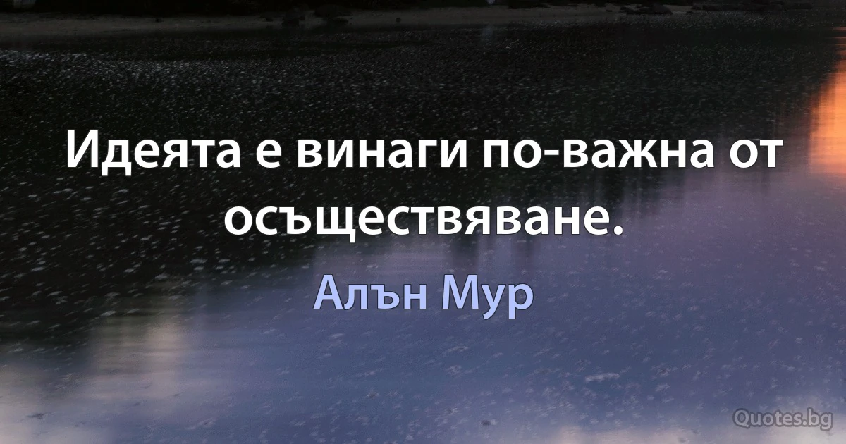 Идеята е винаги по-важна от осъществяване. (Алън Мур)