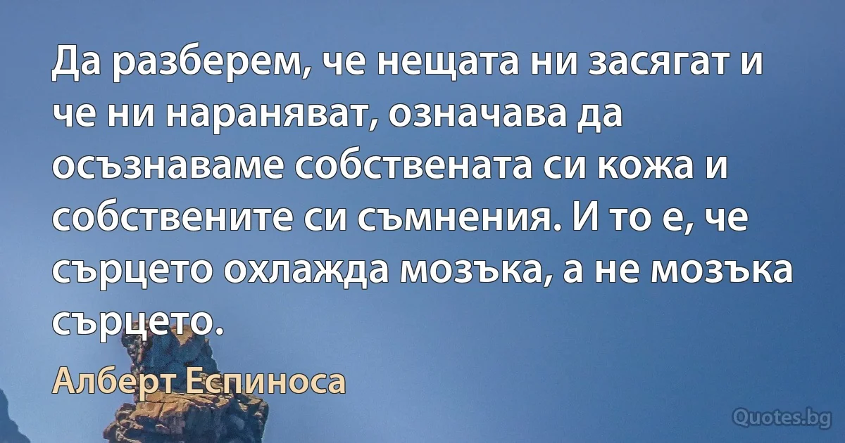 Да разберем, че нещата ни засягат и че ни нараняват, означава да осъзнаваме собствената си кожа и собствените си съмнения. И то е, че сърцето охлажда мозъка, а не мозъка сърцето. (Алберт Еспиноса)