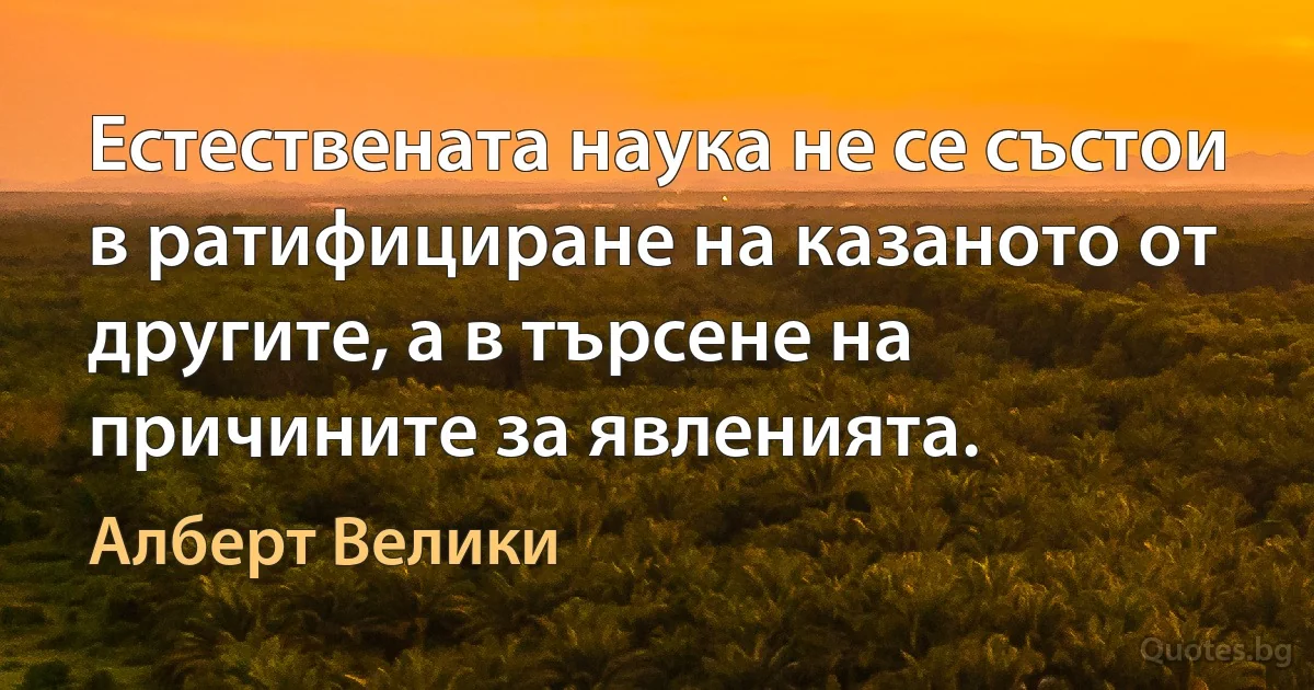 Естествената наука не се състои в ратифициране на казаното от другите, а в търсене на причините за явленията. (Алберт Велики)