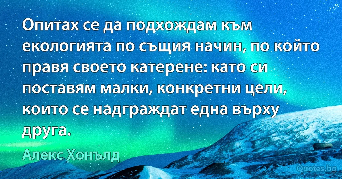 Опитах се да подхождам към екологията по същия начин, по който правя своето катерене: като си поставям малки, конкретни цели, които се надграждат една върху друга. (Алекс Хонълд)