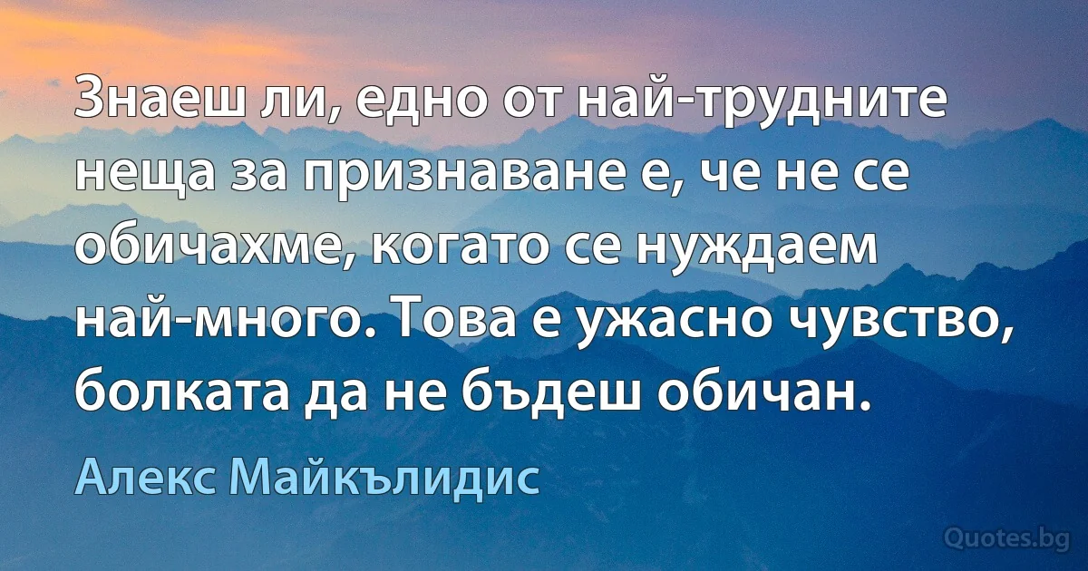 Знаеш ли, едно от най-трудните неща за признаване е, че не се обичахме, когато се нуждаем най-много. Това е ужасно чувство, болката да не бъдеш обичан. (Алекс Майкълидис)