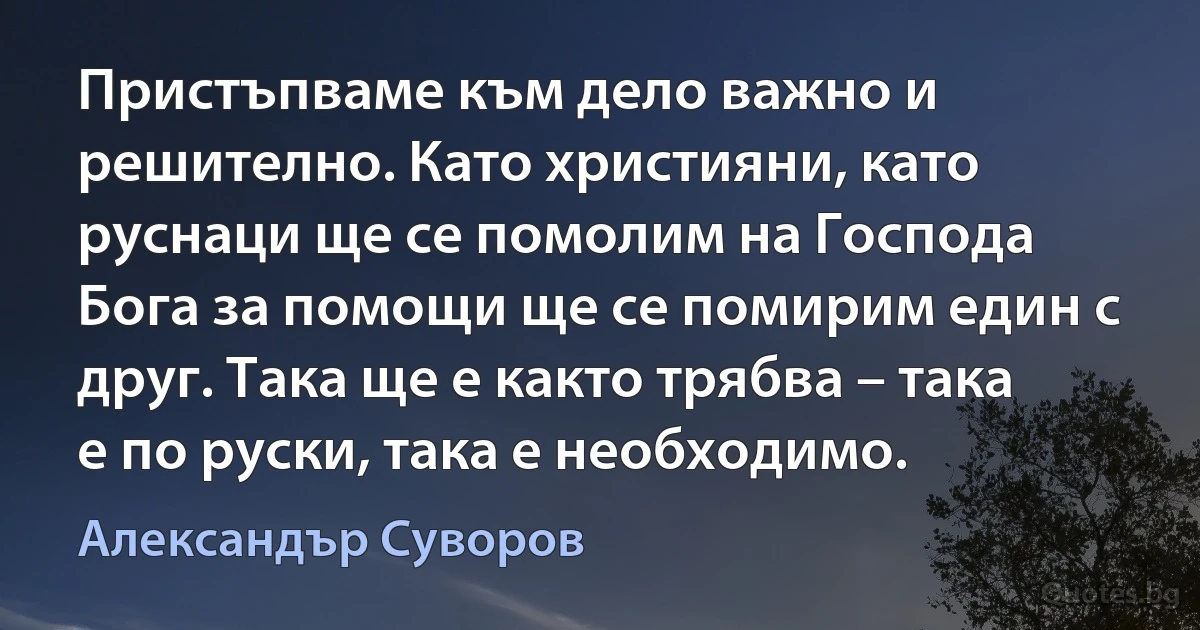 Пристъпваме към дело важно и решително. Като християни, като руснаци ще се помолим на Господа Бога за помощи ще се помирим един с друг. Така ще е както трябва – така е по руски, така е необходимо. (Александър Суворов)