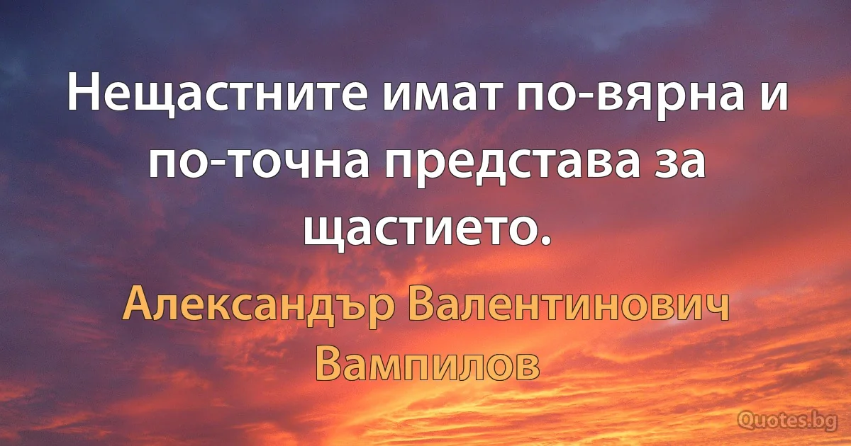 Нещастните имат по-вярна и по-точна представа за щастието. (Александър Валентинович Вампилов)