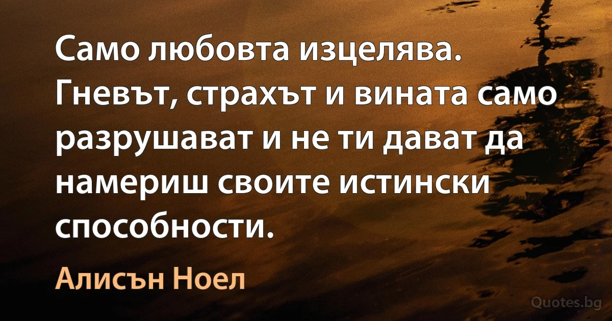 Само любовта изцелява. Гневът, страхът и вината само разрушават и не ти дават да намериш своите истински способности. (Алисън Ноел)