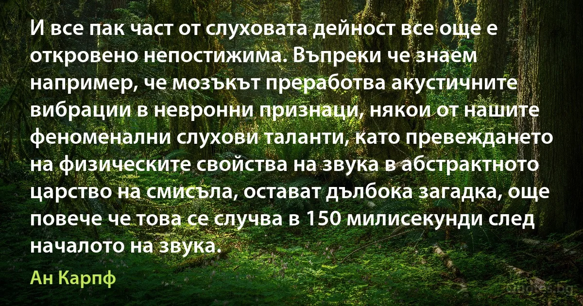 И все пак част от слуховата дейност все още е откровено непостижима. Въпреки че знаем например, че мозъкът преработва акустичните вибрации в невронни признаци, някои от нашите феноменални слухови таланти, като превеждането на физическите свойства на звука в абстрактното царство на смисъла, остават дълбока загадка, още повече че това се случва в 150 милисекунди след началото на звука. (Ан Карпф)