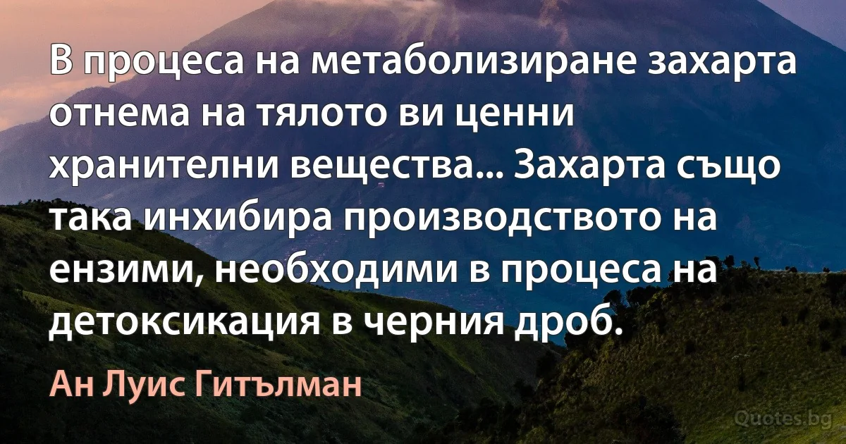 В процеса на метаболизиране захарта отнема на тялото ви ценни хранителни вещества... Захарта също така инхибира производството на ензими, необходими в процеса на детоксикация в черния дроб. (Ан Луис Гитълман)