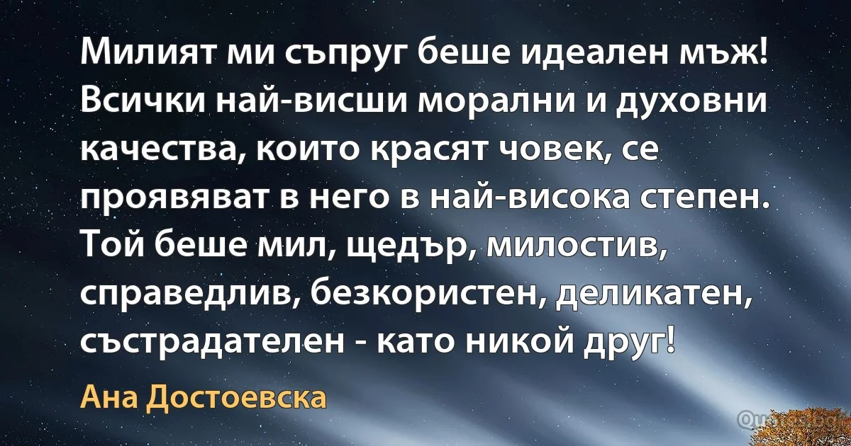 Милият ми съпруг беше идеален мъж! Всички най-висши морални и духовни качества, които красят човек, се проявяват в него в най-висока степен. Той беше мил, щедър, милостив, справедлив, безкористен, деликатен, състрадателен - като никой друг! (Ана Достоевска)