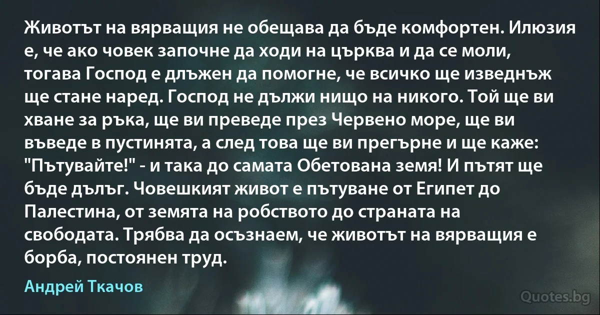 Животът на вярващия не обещава да бъде комфортен. Илюзия е, че ако човек започне да ходи на църква и да се моли, тогава Господ е длъжен да помогне, че всичко ще изведнъж ще стане наред. Господ не дължи нищо на никого. Той ще ви хване за ръка, ще ви преведе през Червено море, ще ви въведе в пустинята, а след това ще ви прегърне и ще каже: "Пътувайте!" - и така до самата Обетована земя! И пътят ще бъде дълъг. Човешкият живот е пътуване от Египет до Палестина, от земята на робството до страната на свободата. Трябва да осъзнаем, че животът на вярващия е борба, постоянен труд. (Андрей Ткачов)