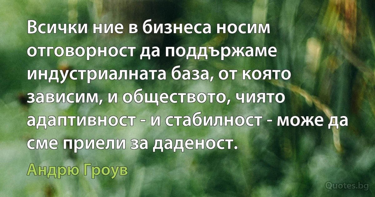 Всички ние в бизнеса носим отговорност да поддържаме индустриалната база, от която зависим, и обществото, чиято адаптивност - и стабилност - може да сме приели за даденост. (Андрю Гроув)