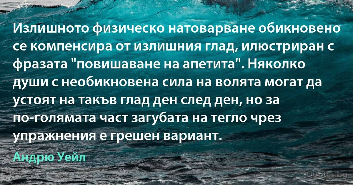 Излишното физическо натоварване обикновено се компенсира от излишния глад, илюстриран с фразата "повишаване на апетита". Няколко души с необикновена сила на волята могат да устоят на такъв глад ден след ден, но за по-голямата част загубата на тегло чрез упражнения е грешен вариант. (Андрю Уейл)