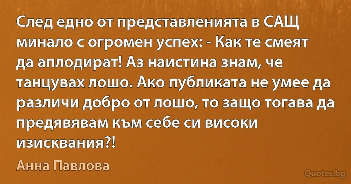 След едно от представленията в САЩ минало с огромен успех: - Как те смеят да аплодират! Аз наистина знам, че танцувах лошо. Ако публиката не умее да различи добро от лошо, то защо тогава да предявявам към себе си високи изисквания?! (Анна Павлова)