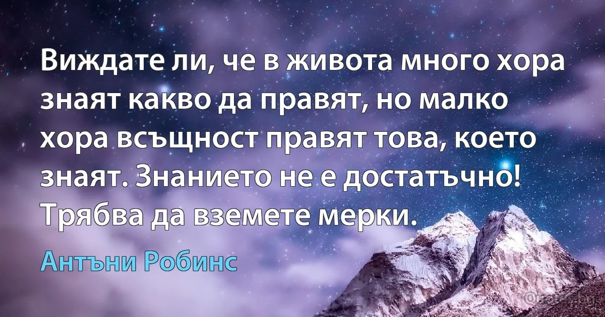 Виждате ли, че в живота много хора знаят какво да правят, но малко хора всъщност правят това, което знаят. Знанието не е достатъчно! Трябва да вземете мерки. (Антъни Робинс)