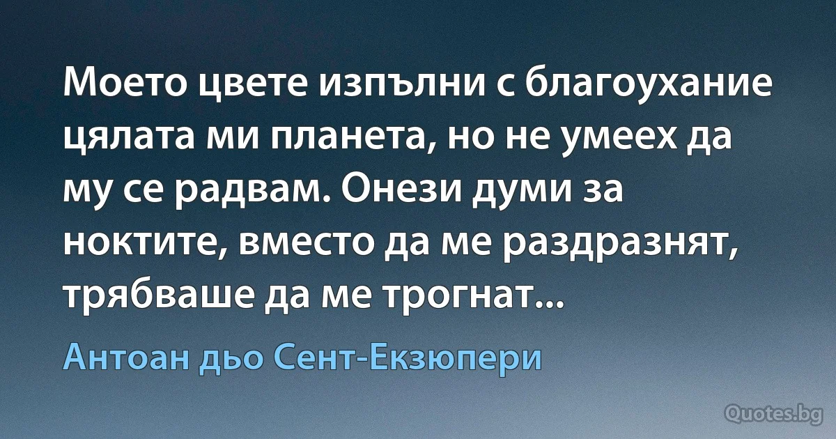 Моето цвете изпълни с благоухание цялата ми планета, но не умеех да му се радвам. Онези думи за ноктите, вместо да ме раздразнят, трябваше да ме трогнат... (Антоан дьо Сент-Екзюпери)