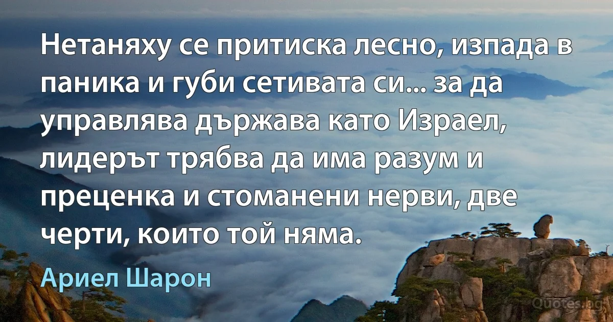 Нетаняху се притиска лесно, изпада в паника и губи сетивата си... за да управлява държава като Израел, лидерът трябва да има разум и преценка и стоманени нерви, две черти, които той няма. (Ариел Шарон)