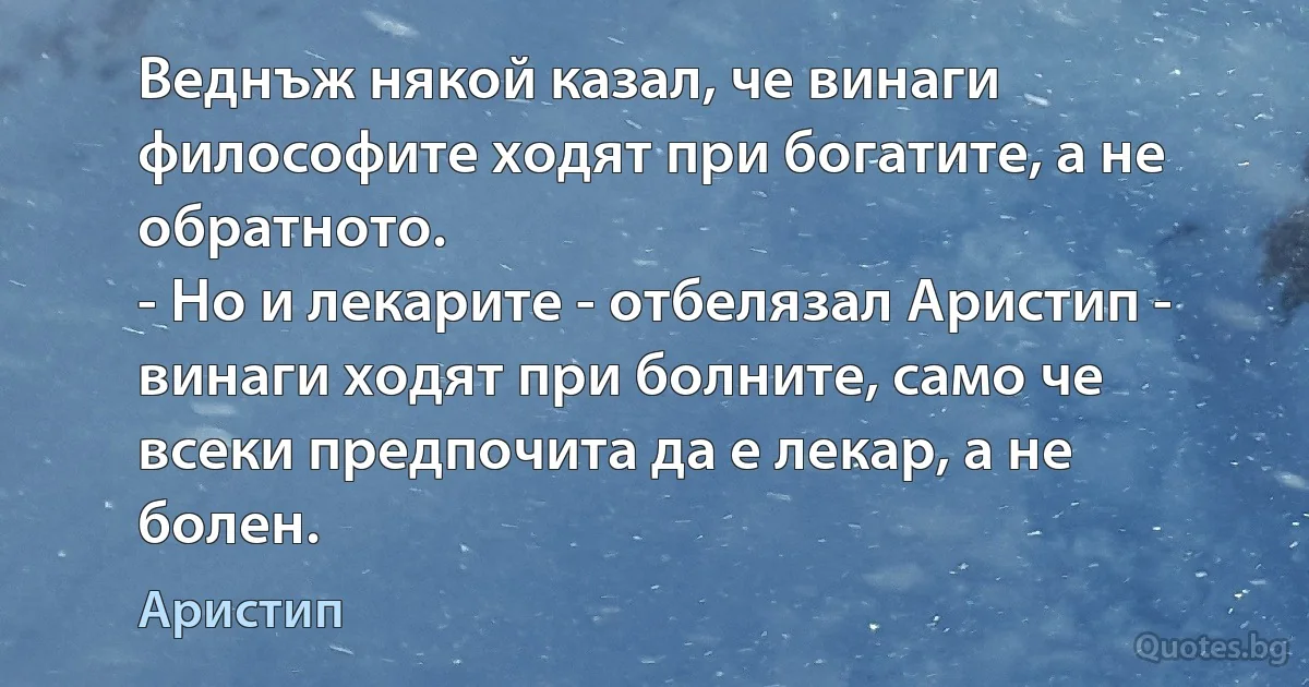 Веднъж някой казал, че винаги философите ходят при богатите, а не обратното.
- Но и лекарите - отбелязал Аристип - винаги ходят при болните, само че всеки предпочита да е лекар, а не болен. (Аристип)