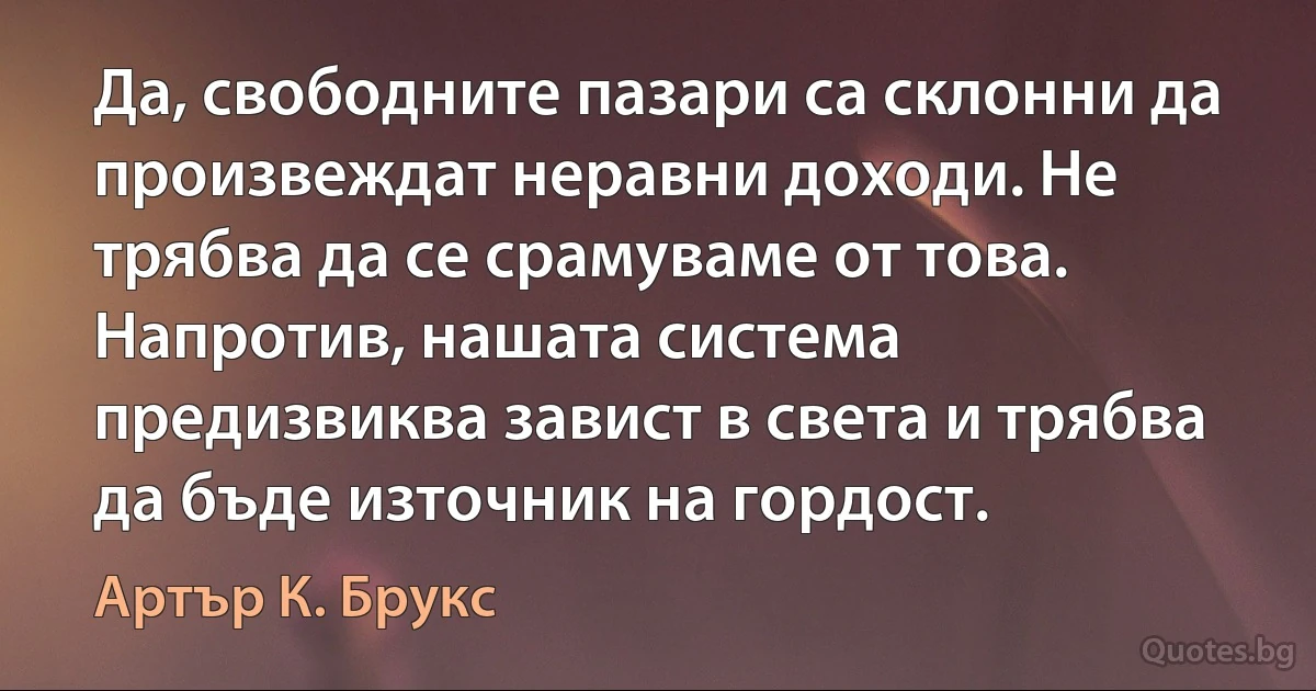 Да, свободните пазари са склонни да произвеждат неравни доходи. Не трябва да се срамуваме от това. Напротив, нашата система предизвиква завист в света и трябва да бъде източник на гордост. (Артър К. Брукс)