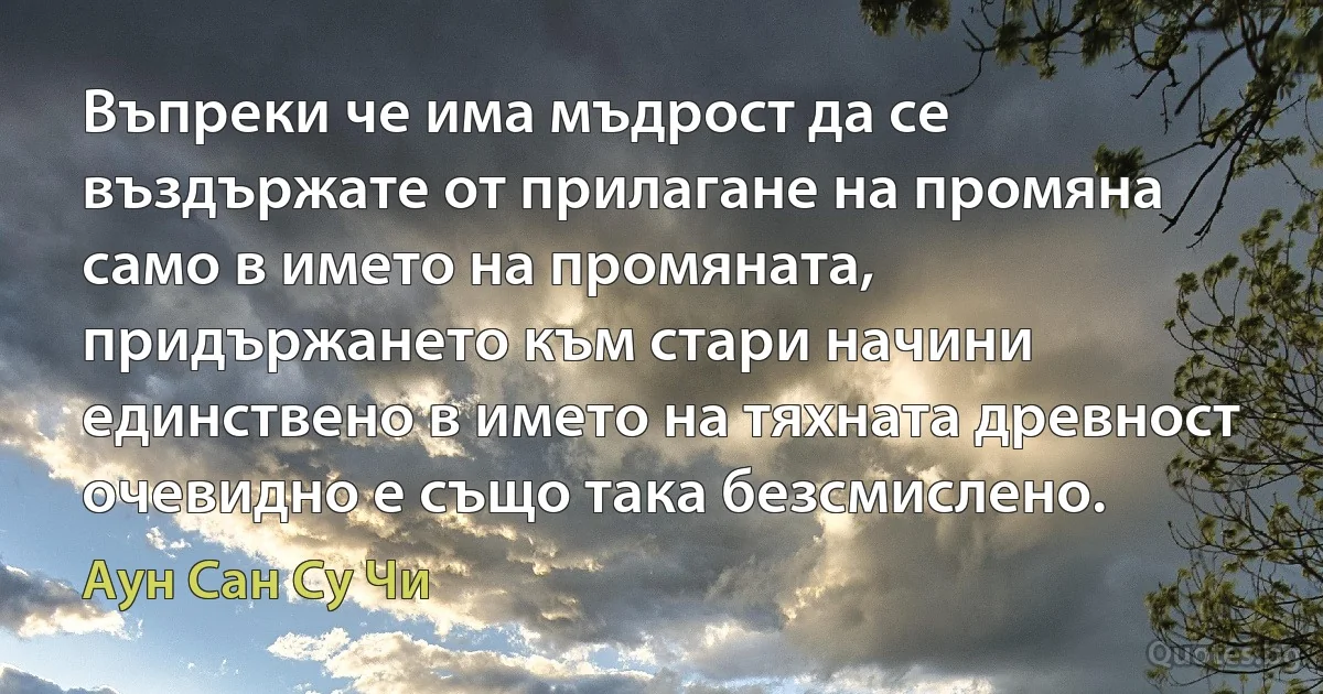 Въпреки че има мъдрост да се въздържате от прилагане на промяна само в името на промяната, придържането към стари начини единствено в името на тяхната древност очевидно е също така безсмислено. (Аун Сан Су Чи)