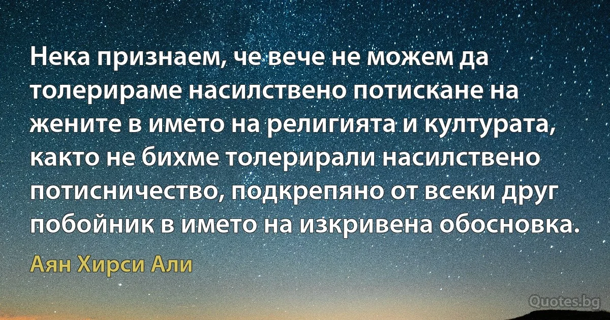 Нека признаем, че вече не можем да толерираме насилствено потискане на жените в името на религията и културата, както не бихме толерирали насилствено потисничество, подкрепяно от всеки друг побойник в името на изкривена обосновка. (Аян Хирси Али)