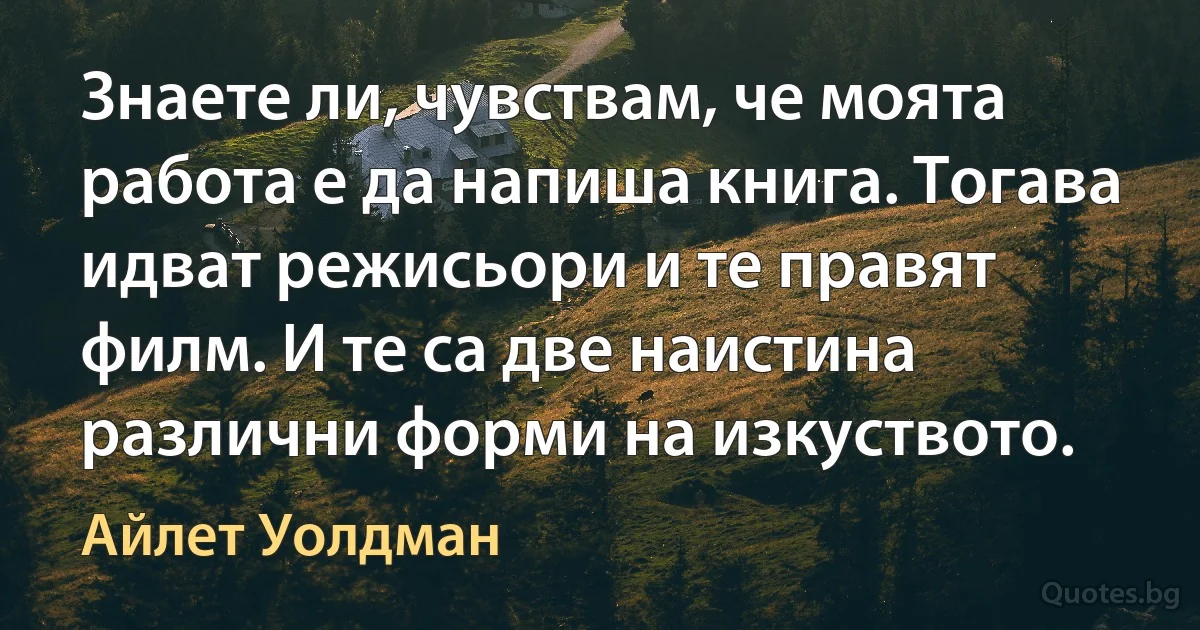 Знаете ли, чувствам, че моята работа е да напиша книга. Тогава идват режисьори и те правят филм. И те са две наистина различни форми на изкуството. (Айлет Уолдман)