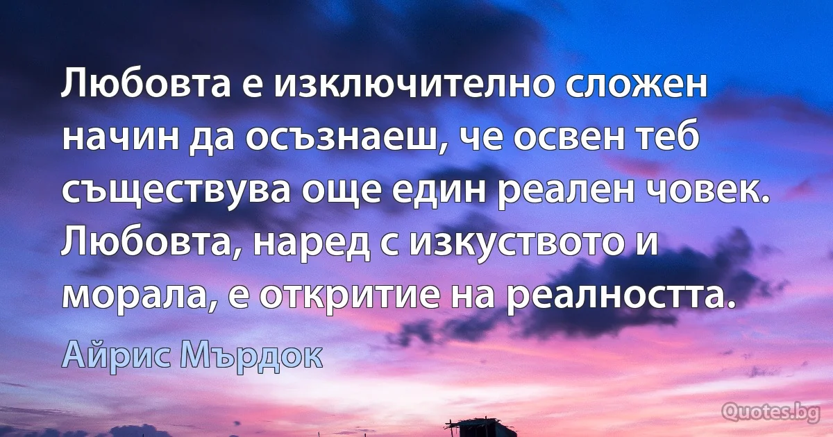 Любовта е изключително сложен начин да осъзнаеш, че освен теб съществува още един реален човек. Любовта, наред с изкуството и морала, е откритие на реалността. (Айрис Мърдок)