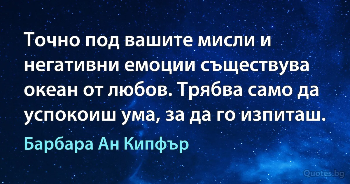 Точно под вашите мисли и негативни емоции съществува океан от любов. Трябва само да успокоиш ума, за да го изпиташ. (Барбара Ан Кипфър)