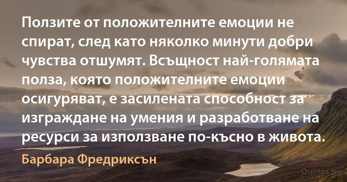 Ползите от положителните емоции не спират, след като няколко минути добри чувства отшумят. Всъщност най-голямата полза, която положителните емоции осигуряват, е засилената способност за изграждане на умения и разработване на ресурси за използване по-късно в живота. (Барбара Фредриксън)