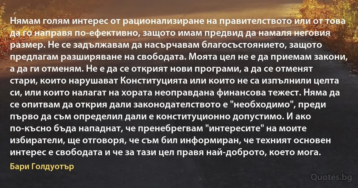 Нямам голям интерес от рационализиране на правителството или от това да го направя по-ефективно, защото имам предвид да намаля неговия размер. Не се задължавам да насърчавам благосъстоянието, защото предлагам разширяване на свободата. Моята цел не е да приемам закони, а да ги отменям. Не е да се открият нови програми, а да се отменят стари, които нарушават Конституцията или които не са изпълнили целта си, или които налагат на хората неоправдана финансова тежест. Няма да се опитвам да открия дали законодателството е "необходимо", преди първо да съм определил дали е конституционно допустимо. И ако по-късно бъда нападнат, че пренебрегвам "интересите" на моите избиратели, ще отговоря, че съм бил информиран, че техният основен интерес е свободата и че за тази цел правя най-доброто, което мога. (Бари Голдуотър)