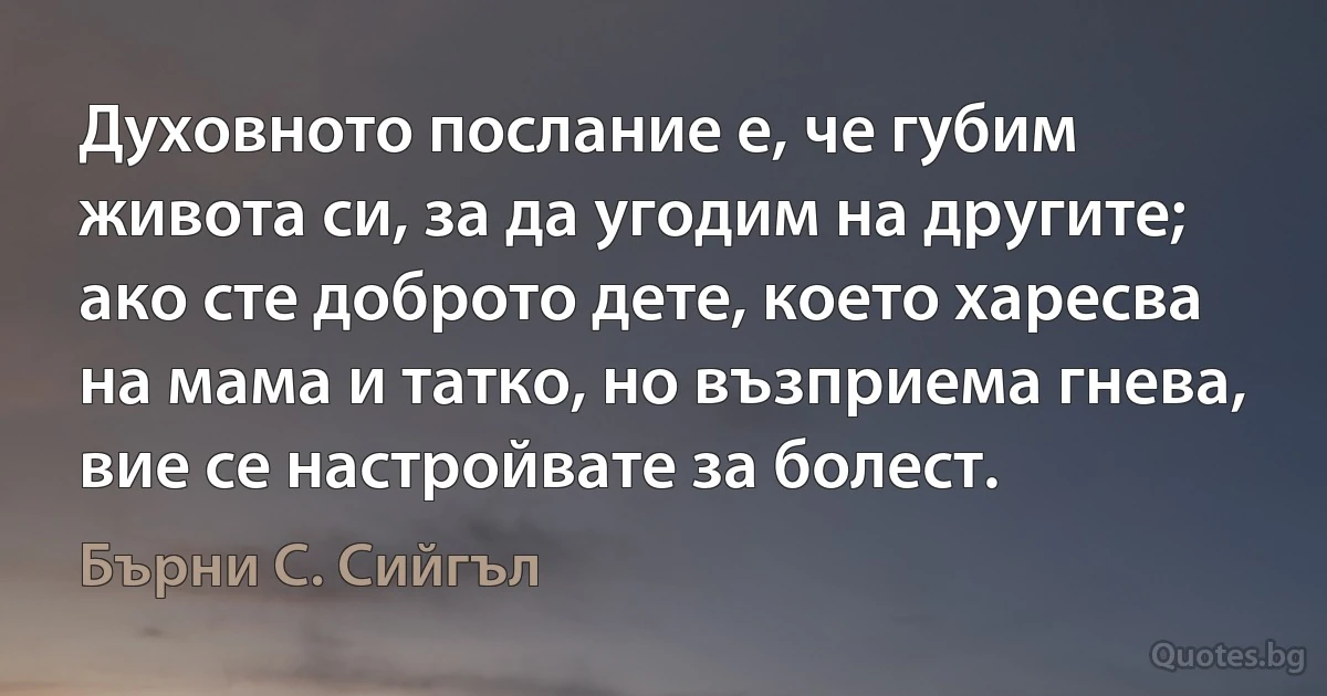 Духовното послание е, че губим живота си, за да угодим на другите; ако сте доброто дете, което харесва на мама и татко, но възприема гнева, вие се настройвате за болест. (Бърни С. Сийгъл)