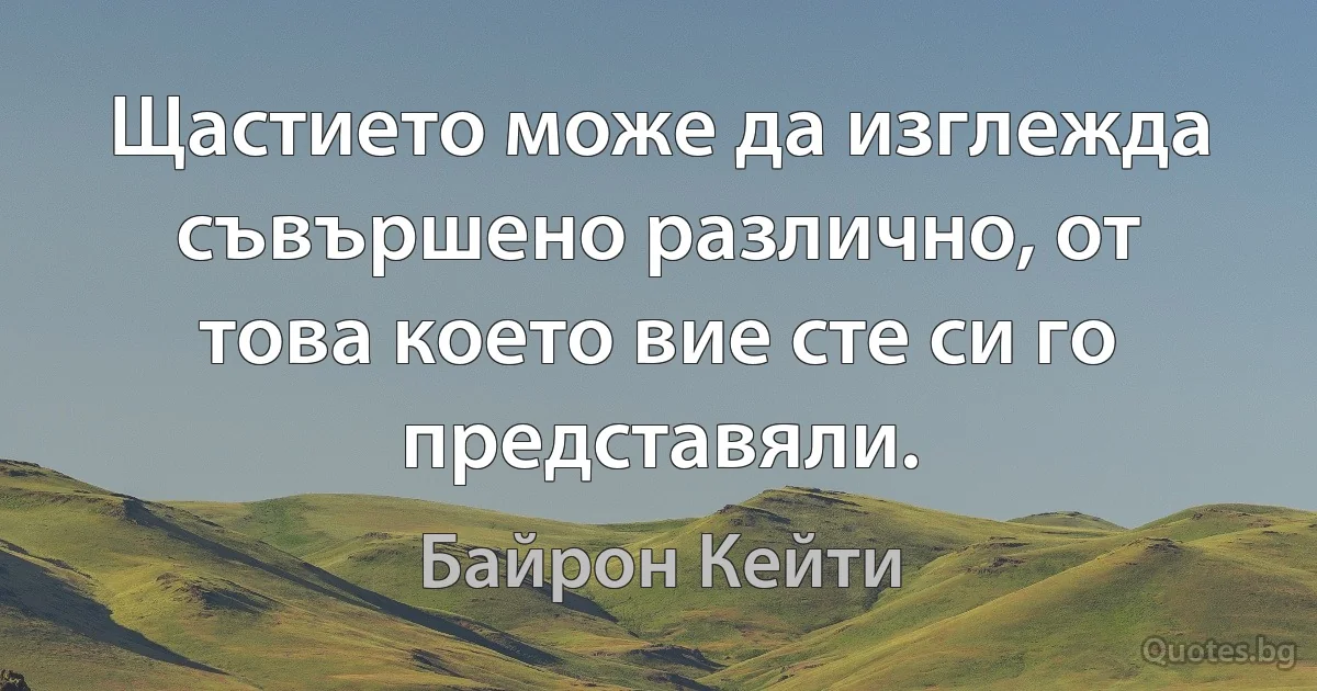 Щастието може да изглежда съвършено различно, от това което вие сте си го представяли. (Байрон Кейти)