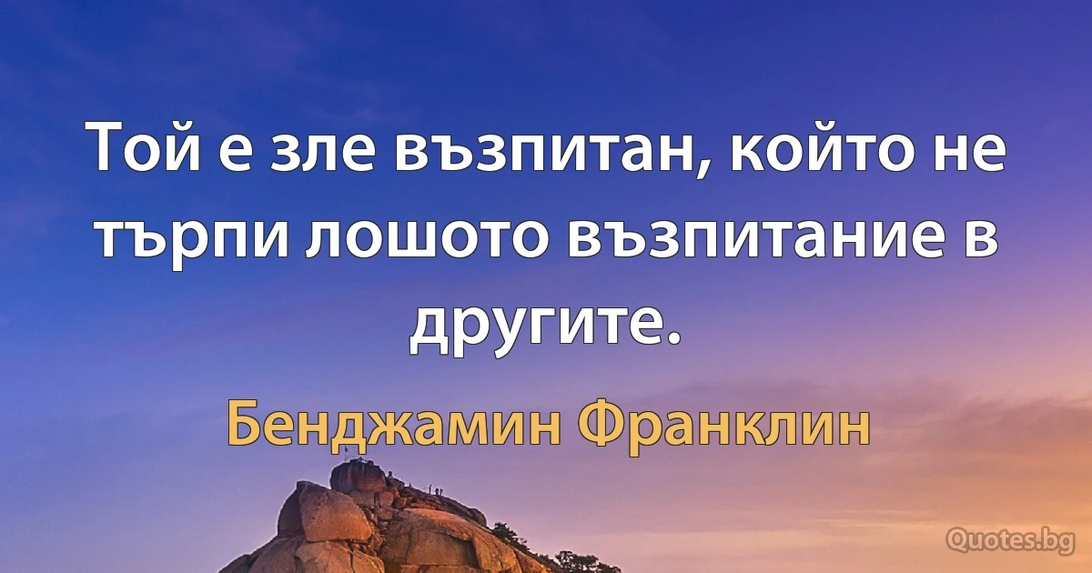 Той е зле възпитан, който не търпи лошото възпитание в другите. (Бенджамин Франклин)