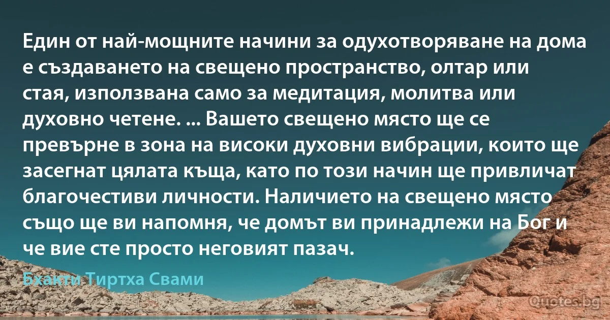 Един от най-мощните начини за одухотворяване на дома е създаването на свещено пространство, олтар или стая, използвана само за медитация, молитва или духовно четене. ... Вашето свещено място ще се превърне в зона на високи духовни вибрации, които ще засегнат цялата къща, като по този начин ще привличат благочестиви личности. Наличието на свещено място също ще ви напомня, че домът ви принадлежи на Бог и че вие сте просто неговият пазач. (Бхакти Тиртха Свами)