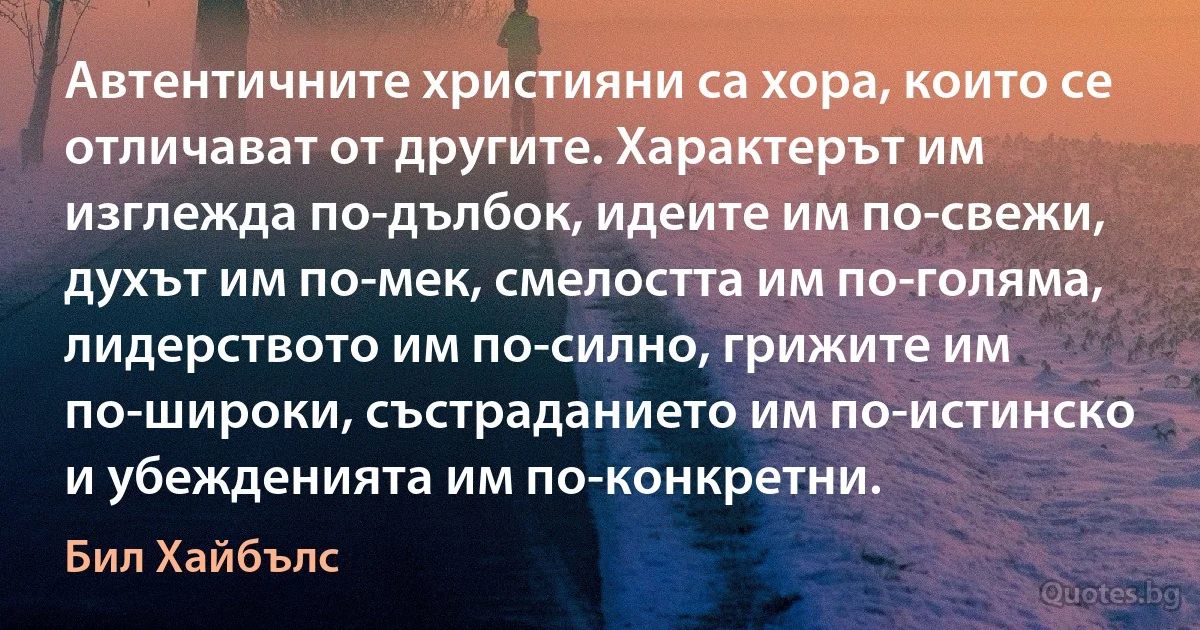 Автентичните християни са хора, които се отличават от другите. Характерът им изглежда по-дълбок, идеите им по-свежи, духът им по-мек, смелостта им по-голяма, лидерството им по-силно, грижите им по-широки, състраданието им по-истинско и убежденията им по-конкретни. (Бил Хайбълс)