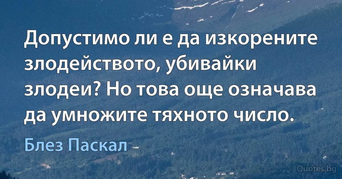 Допустимо ли е да изкорените злодейството, убивайки злодеи? Но това още означава да умножите тяхното число. (Блез Паскал)