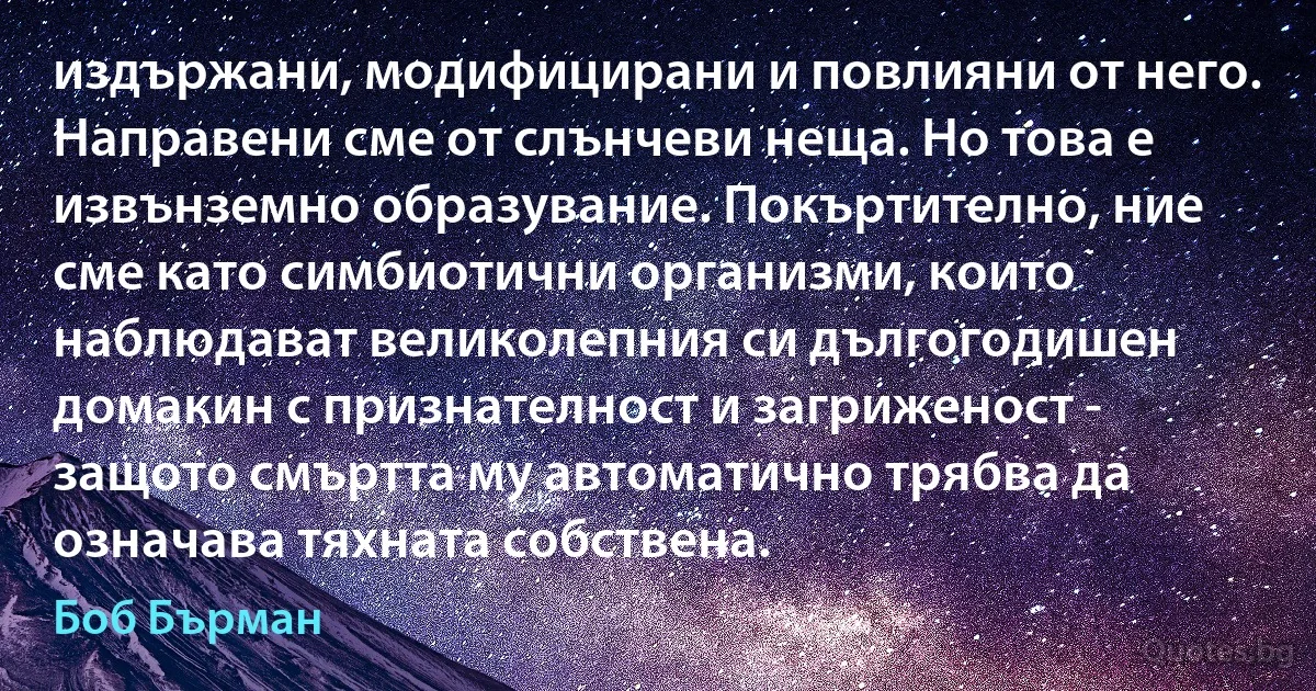 издържани, модифицирани и повлияни от него. Направени сме от слънчеви неща. Но това е извънземно образувание. Покъртително, ние сме като симбиотични организми, които наблюдават великолепния си дългогодишен домакин с признателност и загриженост - защото смъртта му автоматично трябва да означава тяхната собствена. (Боб Бърман)