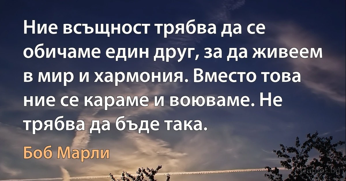 Ние всъщност трябва да се обичаме един друг, за да живеем в мир и хармония. Вместо това ние се караме и воюваме. Не трябва да бъде така. (Боб Марли)