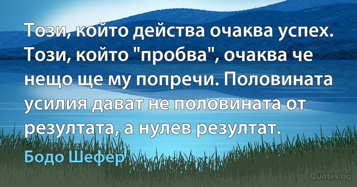 Този, който действа очаква успех. Този, който "пробва", очаква че нещо ще му попречи. Половината усилия дават не половината от резултата, а нулев резултат. (Бодо Шефер)