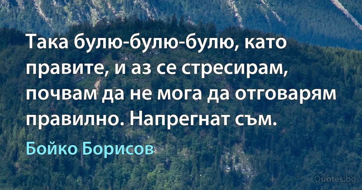 Така булю-булю-булю, като правите, и аз се стресирам, почвам да не мога да отговарям правилно. Напрегнат съм. (Бойко Борисов)