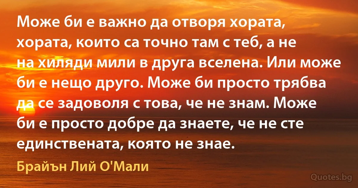 Може би е важно да отворя хората, хората, които са точно там с теб, а не на хиляди мили в друга вселена. Или може би е нещо друго. Може би просто трябва да се задоволя с това, че не знам. Може би е просто добре да знаете, че не сте единствената, която не знае. (Брайън Лий О'Мали)