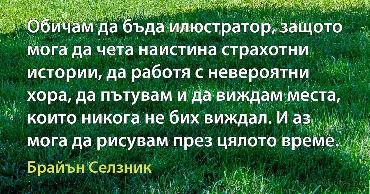 Обичам да бъда илюстратор, защото мога да чета наистина страхотни истории, да работя с невероятни хора, да пътувам и да виждам места, които никога не бих виждал. И аз мога да рисувам през цялото време. (Брайън Селзник)