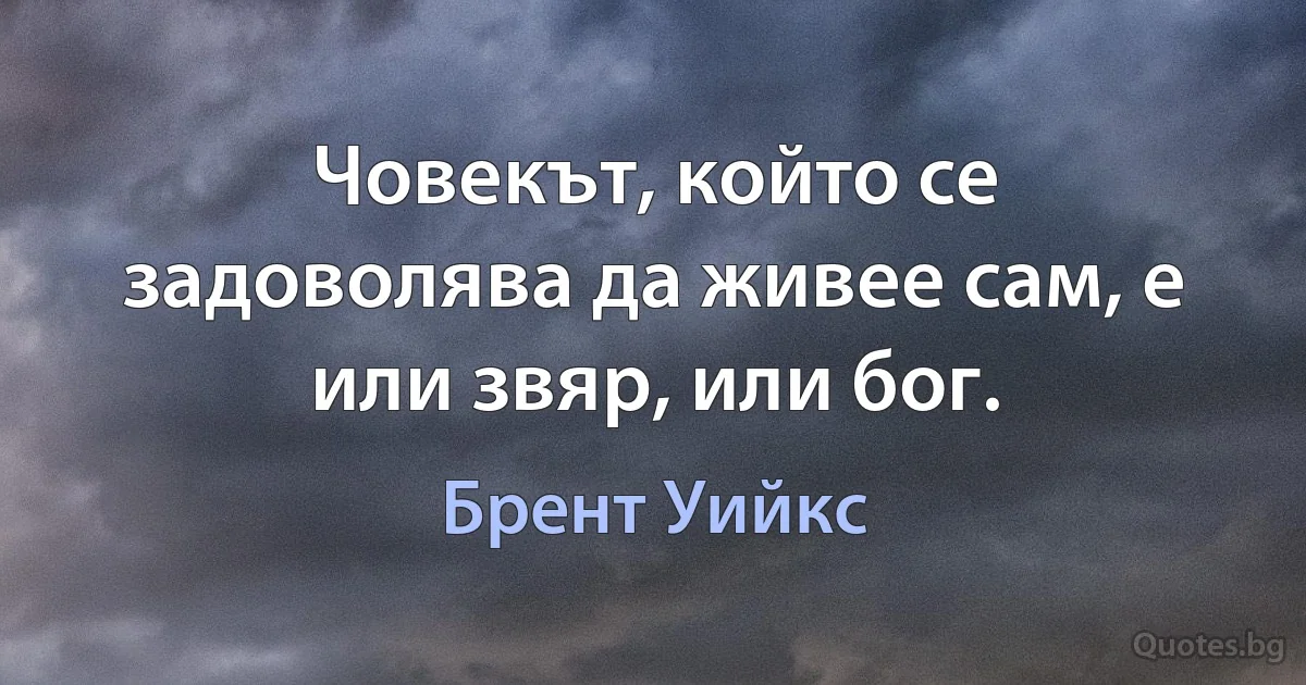 Човекът, който се задоволява да живее сам, е или звяр, или бог. (Брент Уийкс)