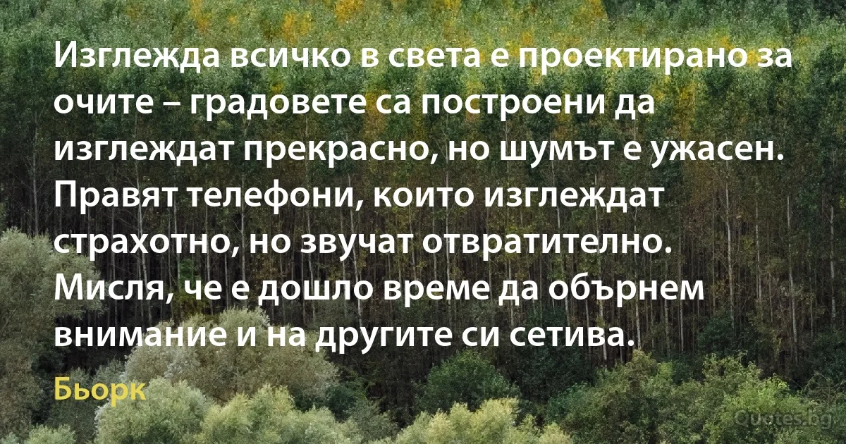 Изглежда всичко в света е проектирано за очите – градовете са построени да изглеждат прекрасно, но шумът е ужасен. Правят телефони, които изглеждат страхотно, но звучат отвратително. Мисля, че е дошло време да обърнем внимание и на другите си сетива. (Бьорк)