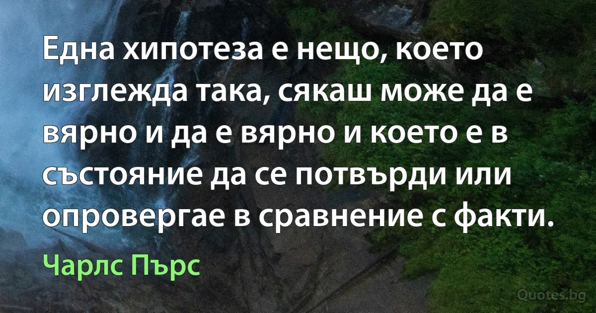 Една хипотеза е нещо, което изглежда така, сякаш може да е вярно и да е вярно и което е в състояние да се потвърди или опровергае в сравнение с факти. (Чарлс Пърс)