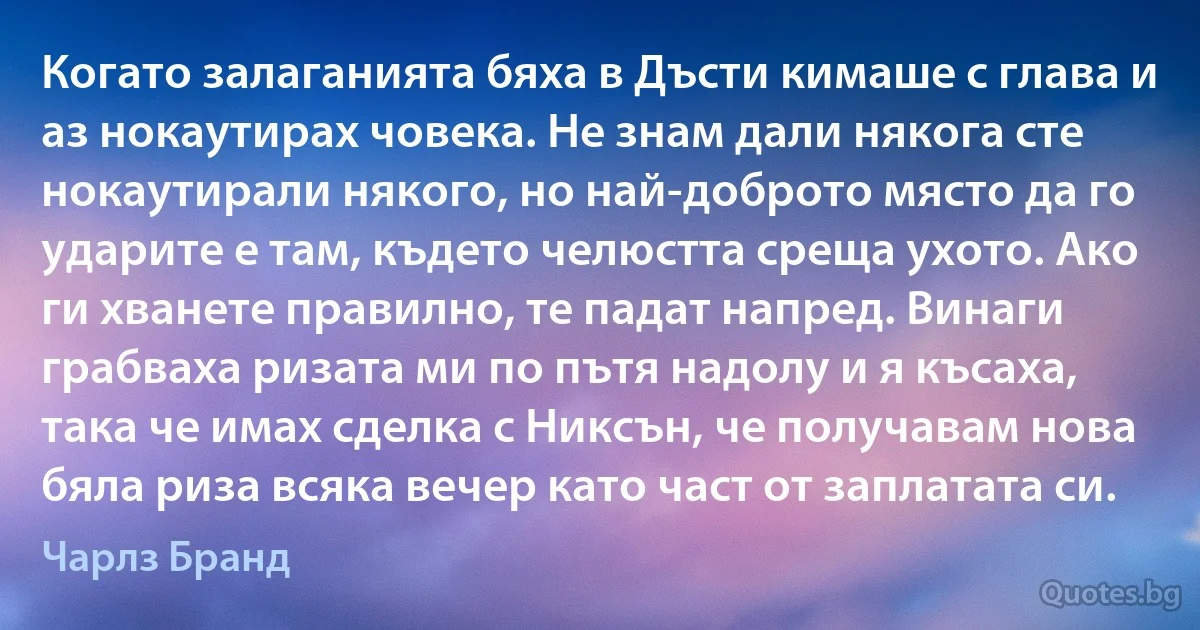 Когато залаганията бяха в Дъсти кимаше с глава и аз нокаутирах човека. Не знам дали някога сте нокаутирали някого, но най-доброто място да го ударите е там, където челюстта среща ухото. Ако ги хванете правилно, те падат напред. Винаги грабваха ризата ми по пътя надолу и я късаха, така че имах сделка с Никсън, че получавам нова бяла риза всяка вечер като част от заплатата си. (Чарлз Бранд)