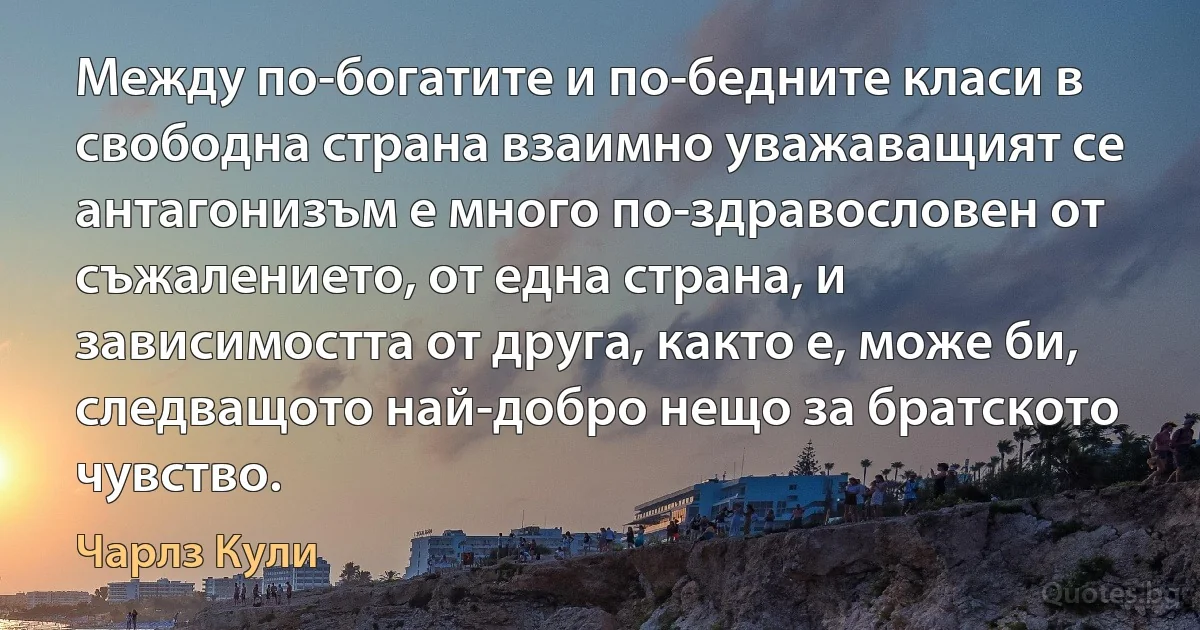 Между по-богатите и по-бедните класи в свободна страна взаимно уважаващият се антагонизъм е много по-здравословен от съжалението, от една страна, и зависимостта от друга, както е, може би, следващото най-добро нещо за братското чувство. (Чарлз Кули)