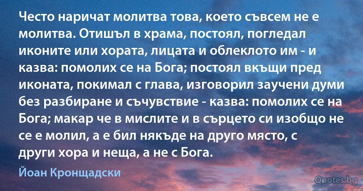 Често наричат молитва това, което съвсем не е молитва. Отишъл в храма, постоял, погледал иконите или хората, лицата и облеклото им - и казва: помолих се на Бога; постоял вкъщи пред иконата, покимал с глава, изговорил заучени думи без разбиране и съчувствие - казва: помолих се на Бога; макар че в мислите и в сърцето си изобщо не се е молил, а е бил някъде на друго място, с други хора и неща, а не с Бога. (Йоан Кронщадски)